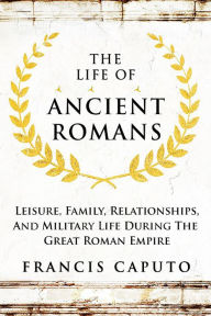 Title: The Life of Ancient Romans Leisure, Family, Relationships, And Military Life During The Great Roman Empire, Author: Francis Caputo