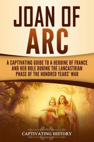 Title: Joan of Arc: A Captivating Guide to a Heroine of France and Her Role During the Lancastrian Phase of the Hundred Years' War, Author: Captivating History