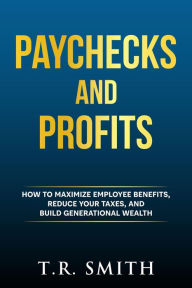 Title: Paychecks And Profits: How to Maximize Employee Benefits, Reduce Your Taxes, and Build Generational Wealth, Author: T.R. Smith