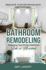 Title: Bathroom Remodeling: Designing Your Perfect Bathroom with an Architect Renovate Your Bathroom Now!, Author: Amy Landry