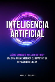 Title: Inteligencia Artificial: ¿Cómo Cambiará Nuestro Futuro? Una Guía Para Entender El Impacto y La Revolución De La IA, Author: Khen R. Sevilla