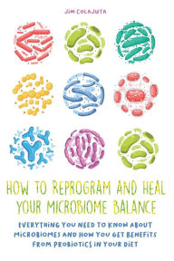 Title: How to Reprogram and Heal your Microbiome Balance Everything You Need to Know About Microbiomes and How You Get Benefits From Probiotics in Your Diet, Author: Jim Colajuta