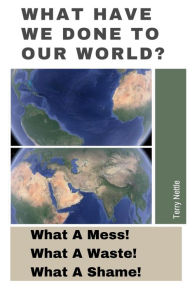 Title: What Have We Done To Our World?: What A Mess! What A Waste! What A Shame!, Author: Terry Nettle