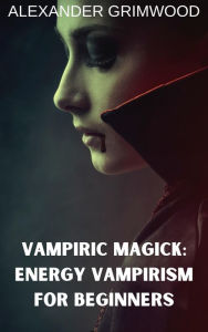 Title: Vampiric Magick: Energy Vampirism for Beginners, Author: Alexander Grimwood