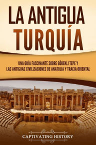 Title: La antigua Turquía: Una guía fascinante sobre Göbekli Tepe y las antiguas civilizaciones de Anatolia y Tracia oriental, Author: Captivating History