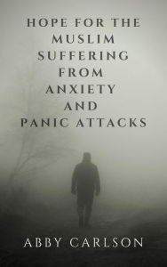 Title: Hope for the Muslim Suffering from Anxiety and Panic Attacks, Author: Abby Carlson