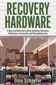 Title: Recovery Hardware: A Nuts and Bolts Story About Building a Business, Restoring a Community, and Renovating Lives, Author: Gina Schaefer