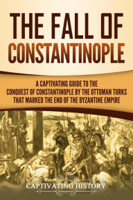 Title: The Fall of Constantinople: A Captivating Guide to the Conquest of Constantinople by the Ottoman Turks that Marked the end of the Byzantine Empire, Author: Captivating History