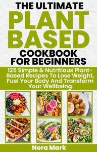 Title: The Ultimate Plant Based Cookbook for Beginners: 125 Simple & Nutritious Plant Based Recipes to Lose Weight, Fuel Your Body and Transform Your Wellbeing, Author: Nora mark