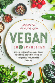 Title: Vegan in 7 Schritten: Dringend benötigtes Praxiswissen für den richtigen und dauerhaften Umstieg auf eine gesunde, pflanzenbasierte Ernährung, Author: Martin Hoffmann