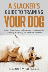 Title: A Slacker's Guide to Training Your Dog: From Puppyhood to Dog Sports, a Guide to Training Your Dog for New Pet Owners, Author: Sarah Michaels