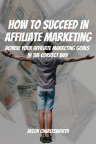 Title: How To Succeed In Affiliate Marketing! Achieve Your Affiliate Marketing Goals In The Correct Way, Author: Jason Charlesworth