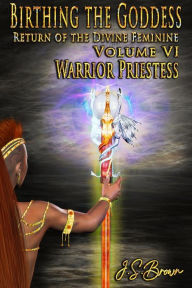 Title: Birthing the Goddess: Return of the Divine Feminine Volume VI; Warrior Priestess, Author: J. S. Brown