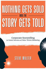 Title: Nothing Gets Sold Until the Story Gets Told: Corporate Storytelling for Career Success and Value-Driven Marketing, Author: Steve Multer