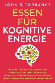 Title: Essen für kognitive Energie: Wie Sie mit dem richtigen Power- und Superfoods und genialen Rezepten Höchstleistungen erzielen. Praktische Tipps für ein drastisch verbessertes Wohlbefinden, Author: John R. Torrance