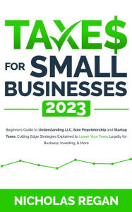 Title: Taxes for Small Businesses 2023: Beginners Guide to Understanding LLC, Sole Proprietorship and Startup Taxes. Cutting Edge Strategies Explained to Lower Your Taxes Legally for Business, Investing, Author: Nicholas Regan