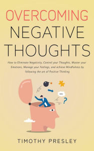 Title: Overcoming Negative Thoughts: How to Eliminate Negativity, Control your Thoughts, Master your Emotions, Manage your Feelings, and achieve Mindfulness by following the art of Positive Thinking, Author: Timothy Presley
