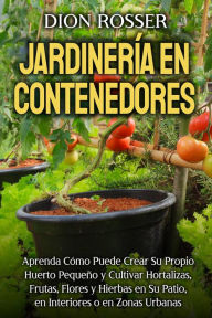 Title: Jardinería en contenedores: Aprenda cómo puede crear su propio huerto pequeño y cultivar hortalizas, frutas, flores y hierbas en su patio, en interiores o en zonas urbanas, Author: Dion Rosser