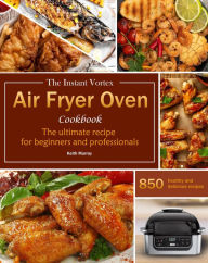 Title: The Instant Vortex Air Fryer Oven Cookbook : The ultimate recipe for beginners and professionals, 850 healthy and delicious recipes, Author: Keith Murray