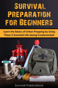Title: Survival Preparation for Beginners: Learn the Basics of Urban Prepping by Using These 5 Essential Life-Saving Fundamentals, Author: Survival Publications