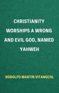 Title: Christianity Worships a Wrong and Evil God, Named Yahweh, Author: Rodolfo Martin Vitangcol