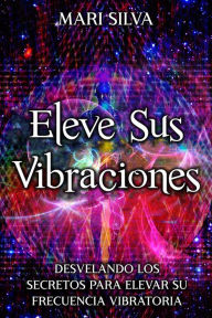 Title: Eleve sus vibraciones: Desvelando los secretos para elevar su frecuencia vibratoria, Author: Mari Silva