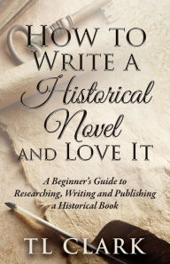 Title: How To Write A Historical Novel And Love It, Author: TL Clark