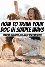 Title: How To Train Your Dog in Simple Ways! Start to Train Your Best Friend At The Beginning, Author: Stewards E. Downings