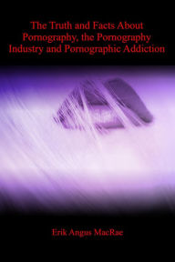 Title: The Truth and Facts About Pornography, the Pornography Industry and Pornographic Addiction, Author: Erik Angus MacRae