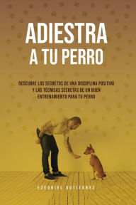 Title: Adiestra A Tu Perro: Descubre Los Secretos de Una Disciplina Positiva y Las Técnicas Secretas de un Buen Entrenamiento Para Tu Perro, Author: Ezequiel Gutierrez