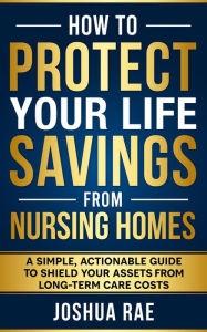 Title: How to Protect Your Life Savings from Nursing Homes: A Simple, Actionable Guide to Shield Your Assets from Long-Term Care Costs, Author: Joshua Rae