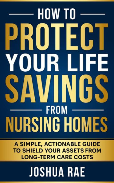 How to Protect Your Life Savings from Nursing Homes: A Simple, Actionable Guide to Shield Your Assets from Long-Term Care Costs