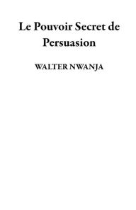 Title: Le Pouvoir Secret de Persuasion, Author: WALTER NWANJA