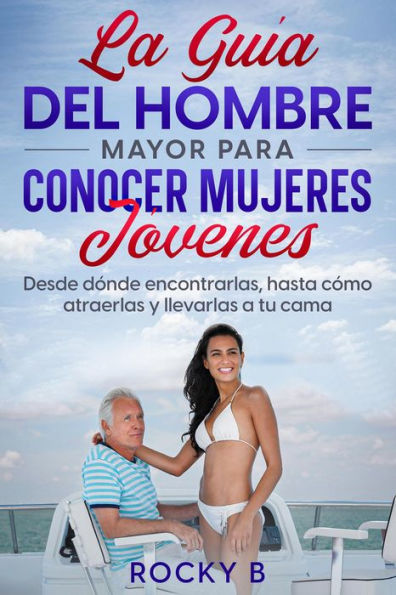 La guía del hombre mayor para conocer mujeres jóvenes: Desde dónde encontrarlas, hasta cómo atraerlas y llevarlas a tu cama.