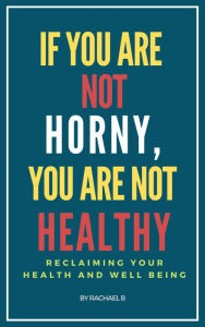 Title: If You Are Not Horny, You Are Not Healthy: Reclaiming Your Health and Well Being, Author: Rachael B