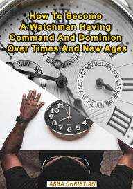 Title: How To Become A Watchman Having Command And Dominion Over Times And New Ages, Author: Abba Christian