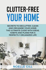 Title: Clutter-Free Your Home: Secrets to Declutter, Clean and Organise Your Home. the Ultimate Guide with Ideas, Habits and Plans for a Perfectly Organized Life, Author: Noelle Gill