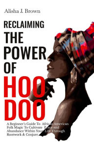 Title: Reclaiming The Power Of Hoodoo: A Beginner's Guide to African American Folk Magic to Cultivate Peace & Abundance Within Your Life Through Rootwork & Conjure, Author: Alisha J. Brown