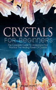 Title: Crystals For Beginners The Complete Guide To Understand And Practice The Healing Power Of Crystals, Author: Carlisle Palmer