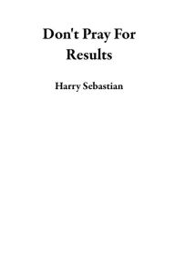 Title: Don't Pray For Results, Author: Harry Sebastian