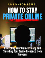 Title: How To Stay Private Online Protecting Your Online Privacy and Shielding Your Online Presence from Snoopers, Author: Antonio Miguel