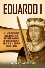 Title: Eduardo I: Una guía fascinante sobre la vida y la muerte del martillo de los escoceses y su impacto en la historia de Inglaterra, Author: Captivating History