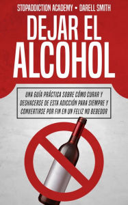 Title: Dejar el Alcohol: Una Guía Práctica Sobre Cómo Curar y Deshacerse de Esta Adicción Para Siempre y Convertirse Por Fin en un Feliz no Bebedor (StopAddiction, #1), Author: Darell Smith