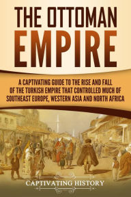 Title: The Ottoman Empire: A Captivating Guide to the Rise and Fall of the Turkish Empire and Its Control Over Much of Southeast Europe, Western Asia, and North Africa, Author: Captivating History
