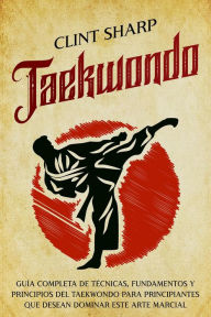 Title: Taekwondo: Guía completa de técnicas, fundamentos y principios del taekwondo para principiantes que desean dominar este arte marcial, Author: Clint Sharp