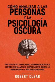 Title: Cómo analizar a las personas y la psicología oscura: Guía secreta de la persuasión,la guerra psicológica,el control mental, la PNL,el comportamiento humano,la manipulación y la inteligencia emocional., Author: Robert Clear