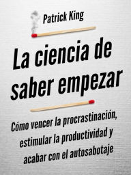 Title: La ciencia de saber empezar: Cómo vencer la procrastinación, estimular la productividad y acabar con el autosabotaje, Author: Patrick King