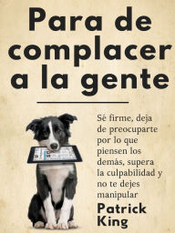 Title: Para de complacer a la gente: Sé firme, deja de preocuparte por lo que piensen los demás, supera la culpabilidad y no te dejes manipular, Author: Patrick King