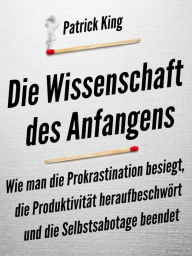 Title: Die Wissenschaft des Anfangens: Wie man die Prokrastination besiegt, die Produktivität heraufbeschwört und die Selbstsabotage beendet, Author: Patrick King