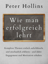 Title: Wie man erfolgreich lehrt: Komplexe Themen einfach aufschlüsseln und anschaulich erklären - und dabei Engagement und Motivation erhalten, Author: Peter Hollins